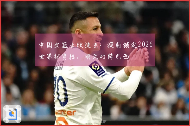 中国女篮击败捷克，提前锁定2026世界杯资格，明天对阵巴西