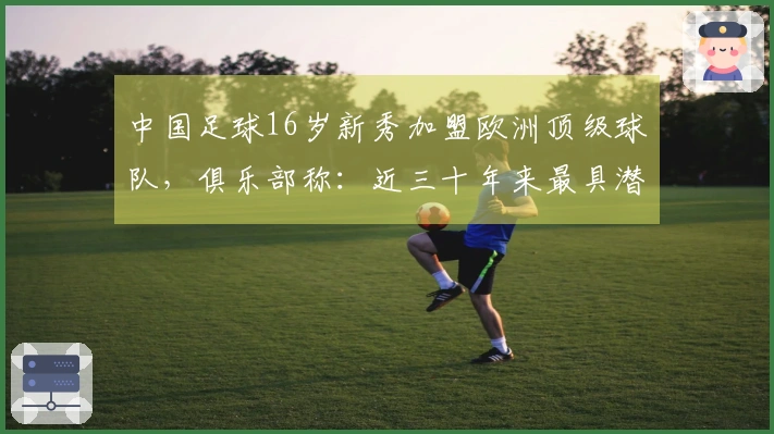 中国足球16岁新秀加盟欧洲顶级球队，俱乐部称：近三十年来最具潜力的球员