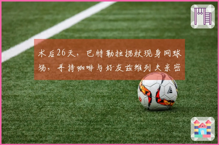 术后26天，巴特勒拄拐杖现身网球场，手持咖啡与好友兹维列夫亲密互动