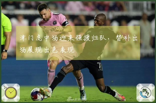 津门虎中场迎来强援归队，替补出场展现出色表现