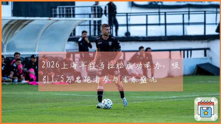 2026上海半程马拉松成功举办，吸引1.5万名跑者参与浦东盛况