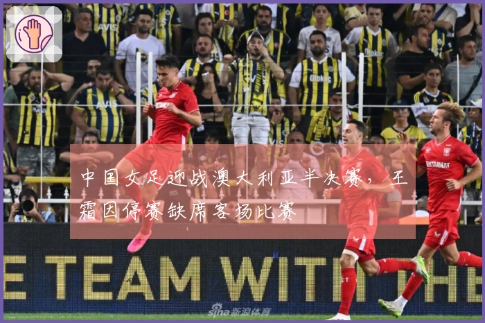 中国女足迎战澳大利亚半决赛，王霜因停赛缺席客场比赛