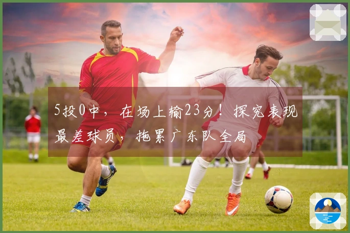 5投0中，在场上输23分！探究表现最差球员，拖累广东队全局