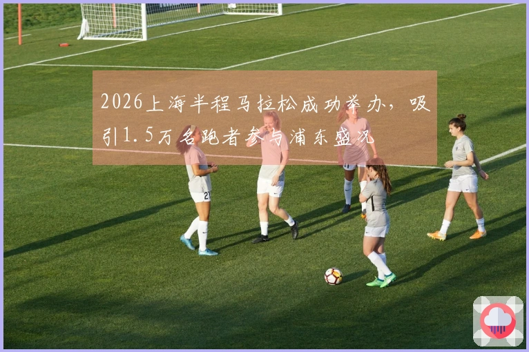 2026上海半程马拉松成功举办，吸引1.5万名跑者参与浦东盛况