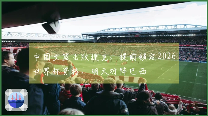 中国女篮击败捷克，提前锁定2026世界杯资格，明天对阵巴西