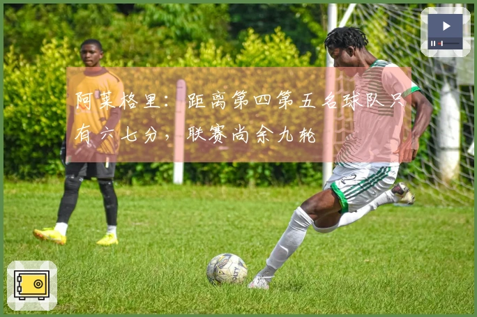 阿莱格里：距离第四第五名球队只有六七分，联赛尚余九轮