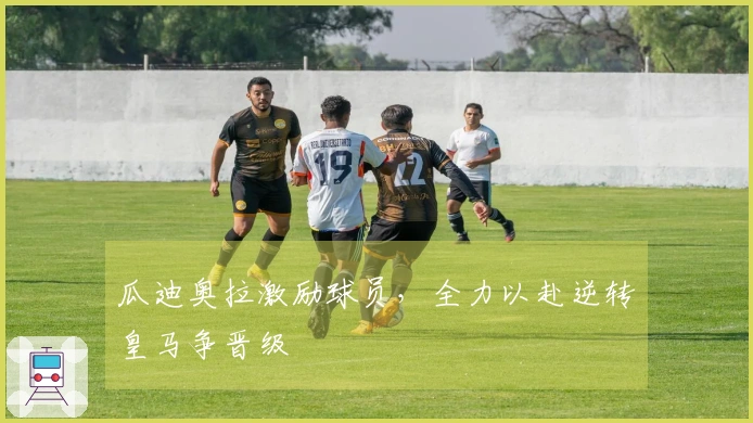 瓜迪奥拉激励球员，全力以赴逆转皇马争晋级