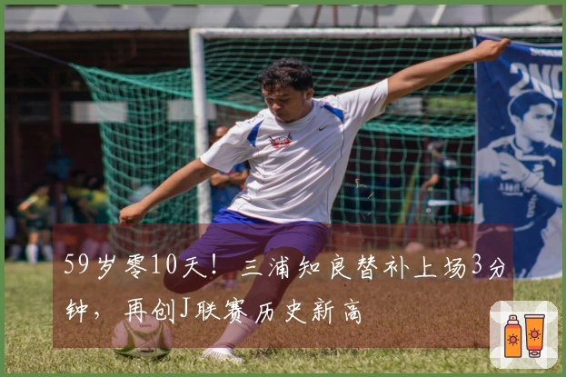 59岁零10天！三浦知良替补上场3分钟，再创J联赛历史新高