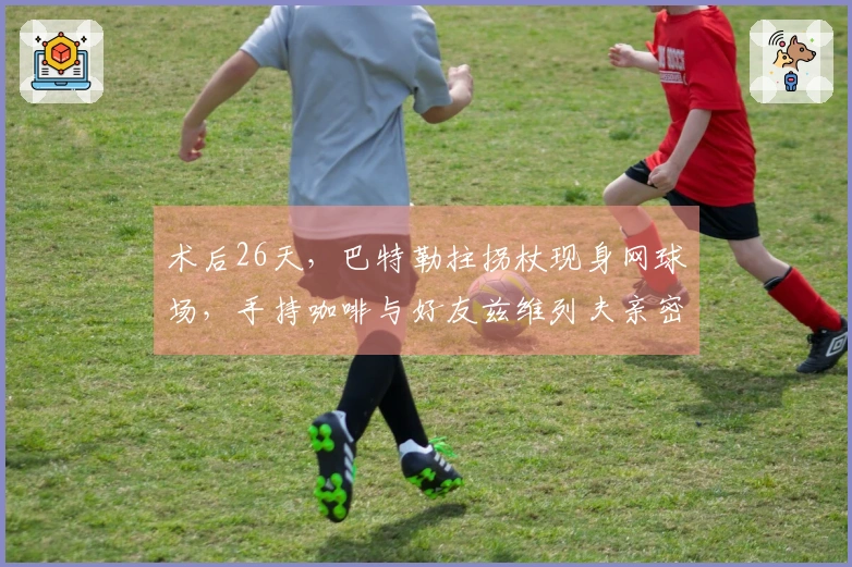 术后26天，巴特勒拄拐杖现身网球场，手持咖啡与好友兹维列夫亲密互动