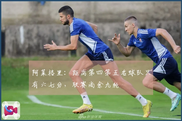 阿莱格里：距离第四第五名球队只有六七分，联赛尚余九轮