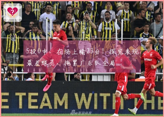 5投0中，在场上输23分！探究表现最差球员，拖累广东队全局